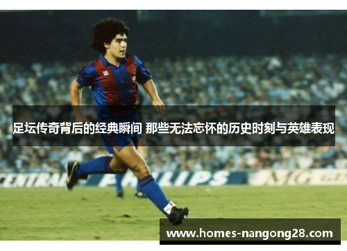 足坛传奇背后的经典瞬间 那些无法忘怀的历史时刻与英雄表现